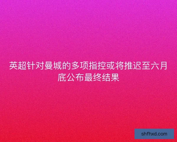 英超针对曼城的多项指控或将推迟至六月底公布最终结果