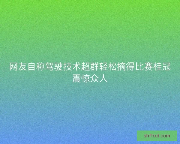 网友自称驾驶技术超群轻松摘得比赛桂冠震惊众人