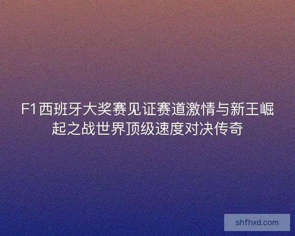 F1西班牙大奖赛见证赛道激情与新王崛起之战世界顶级速度对决传奇