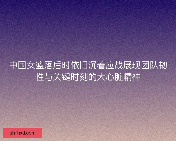 中国女篮落后时依旧沉着应战展现团队韧性与关键时刻的大心脏精神