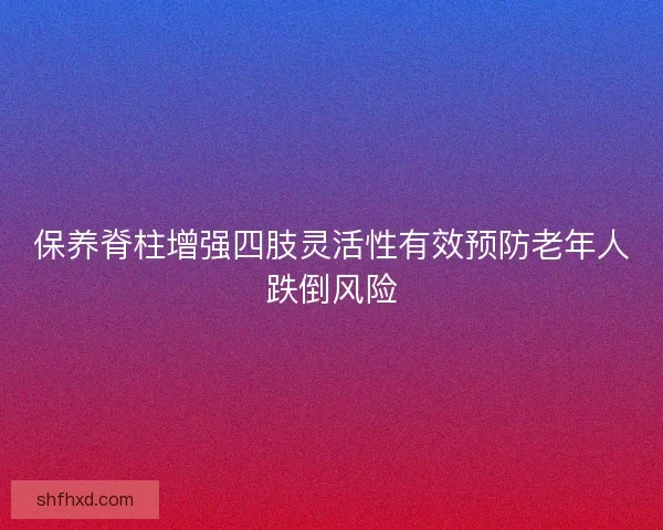 保养脊柱增强四肢灵活性有效预防老年人跌倒风险