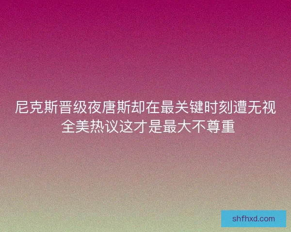 尼克斯晋级夜唐斯却在最关键时刻遭无视 全美热议这才是最大不尊重